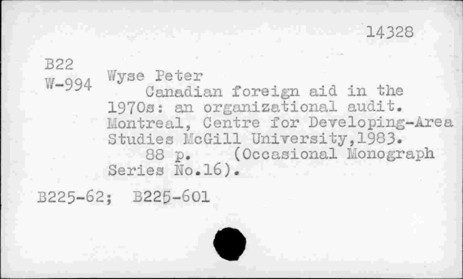 ﻿14328
B22
W QQ4 W^se Peter
Canadian foreign aid in the 1970s: an organizational audit. Montreal, Centre for Developing-Area Studies McGill University,1983.
88 p. (Occasional Monograph Series No.16).
B225-62; B225-6O1